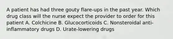 A patient has had three gouty flare-ups in the past year. Which drug class will the nurse expect the provider to order for this patient A. Colchicine B. Glucocorticoids C. Nonsteroidal anti-inflammatory drugs D. Urate-lowering drugs