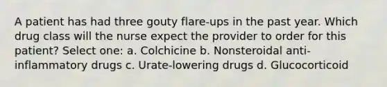 A patient has had three gouty flare-ups in the past year. Which drug class will the nurse expect the provider to order for this patient? Select one: a. Colchicine b. Nonsteroidal anti-inflammatory drugs c. Urate-lowering drugs d. Glucocorticoid