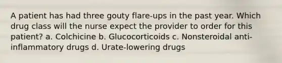 A patient has had three gouty flare-ups in the past year. Which drug class will the nurse expect the provider to order for this patient? a. Colchicine b. Glucocorticoids c. Nonsteroidal anti-inflammatory drugs d. Urate-lowering drugs