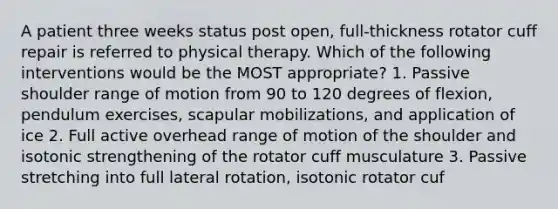 A patient three weeks status post open, full-thickness rotator cuff repair is referred to physical therapy. Which of the following interventions would be the MOST appropriate? 1. Passive shoulder range of motion from 90 to 120 degrees of flexion, pendulum exercises, scapular mobilizations, and application of ice 2. Full active overhead range of motion of the shoulder and isotonic strengthening of the rotator cuff musculature 3. Passive stretching into full lateral rotation, isotonic rotator cuf