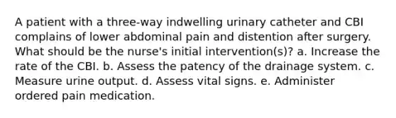 A patient with a three-way indwelling urinary catheter and CBI complains of lower abdominal pain and distention after surgery. What should be the nurse's initial intervention(s)? a. Increase the rate of the CBI. b. Assess the patency of the drainage system. c. Measure urine output. d. Assess vital signs. e. Administer ordered pain medication.