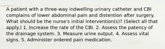 A patient with a three-way indwelling urinary catheter and CBI complains of lower abdominal pain and distention after surgery. What should be the nurse's initial intervention(s)? (Select all that apply.) 1. Increase the rate of the CBI. 2. Assess the patency of the drainage system. 3. Measure urine output. 4. Assess vital signs. 5. Administer ordered pain medication.