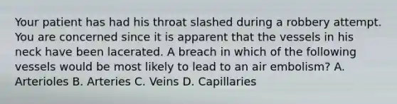 Your patient has had his throat slashed during a robbery attempt. You are concerned since it is apparent that the vessels in his neck have been lacerated. A breach in which of the following vessels would be most likely to lead to an air​ embolism? A. Arterioles B. Arteries C. Veins D. Capillaries