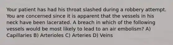 Your patient has had his throat slashed during a robbery attempt. You are concerned since it is apparent that the vessels in his neck have been lacerated. A breach in which of the following vessels would be most likely to lead to an air embolism? A) Capillaries B) Arterioles C) Arteries D) Veins