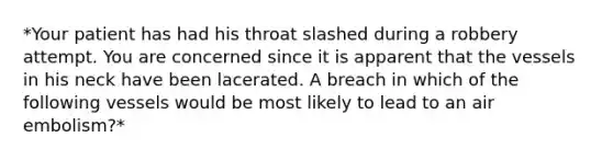 *Your patient has had his throat slashed during a robbery attempt. You are concerned since it is apparent that the vessels in his neck have been lacerated. A breach in which of the following vessels would be most likely to lead to an air embolism?*