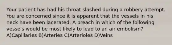 Your patient has had his throat slashed during a robbery attempt. You are concerned since it is apparent that the vessels in his neck have been lacerated. A breach in which of the following vessels would be most likely to lead to an air embolism? A)Capillaries B)Arteries C)Arterioles D)Veins