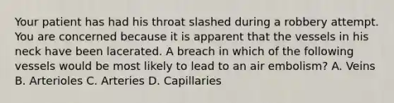 Your patient has had his throat slashed during a robbery attempt. You are concerned because it is apparent that the vessels in his neck have been lacerated. A breach in which of the following vessels would be most likely to lead to an air​ embolism? A. Veins B. Arterioles C. Arteries D. Capillaries