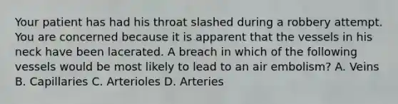 Your patient has had his throat slashed during a robbery attempt. You are concerned because it is apparent that the vessels in his neck have been lacerated. A breach in which of the following vessels would be most likely to lead to an air​ embolism? A. Veins B. Capillaries C. Arterioles D. Arteries