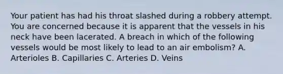 Your patient has had his throat slashed during a robbery attempt. You are concerned because it is apparent that the vessels in his neck have been lacerated. A breach in which of the following vessels would be most likely to lead to an air​ embolism? A. Arterioles B. Capillaries C. Arteries D. Veins