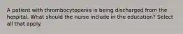 A patient with thrombocytopenia is being discharged from the hospital. What should the nurse include in the education? Select all that apply.