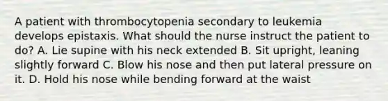 A patient with thrombocytopenia secondary to leukemia develops epistaxis. What should the nurse instruct the patient to do? A. Lie supine with his neck extended B. Sit upright, leaning slightly forward C. Blow his nose and then put lateral pressure on it. D. Hold his nose while bending forward at the waist