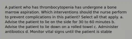 A patient who has thrombocytopenia has undergone a bone marrow aspiration. Which interventions should the nurse perform to prevent complications in this patient? Select all that apply. a. Advise the patient to lie on the side for 30 to 60 minutes b. Advise the patient to lie down on a rolled towel c. Administer antibiotics d. Monitor vital signs until the patient is stable