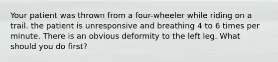 Your patient was thrown from a four-wheeler while riding on a trail. the patient is unresponsive and breathing 4 to 6 times per minute. There is an obvious deformity to the left leg. What should you do first?