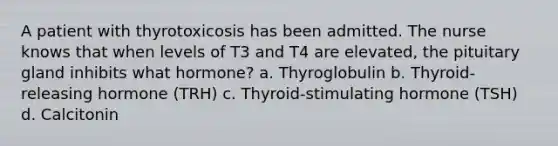 A patient with thyrotoxicosis has been admitted. The nurse knows that when levels of T3 and T4 are elevated, the pituitary gland inhibits what hormone? a. Thyroglobulin b. Thyroid-releasing hormone (TRH) c. Thyroid-stimulating hormone (TSH) d. Calcitonin