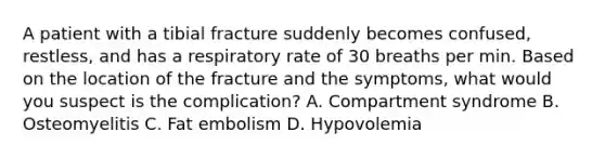 A patient with a tibial fracture suddenly becomes confused, restless, and has a respiratory rate of 30 breaths per min. Based on the location of the fracture and the symptoms, what would you suspect is the complication? A. Compartment syndrome B. Osteomyelitis C. Fat embolism D. Hypovolemia