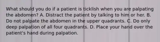 What should you do if a patient is ticklish when you are palpating the abdomen? A. Distract the patient by talking to him or her. B. Do not palpate the abdomen in the upper quadrants. C. Do only deep palpation of all four quadrants. D. Place your hand over the patient's hand during palpation.