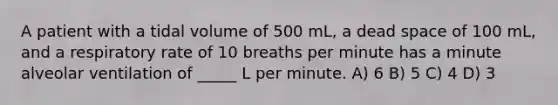 A patient with a tidal volume of 500 mL, a dead space of 100 mL, and a respiratory rate of 10 breaths per minute has a minute alveolar ventilation of _____ L per minute. A) 6 B) 5 C) 4 D) 3