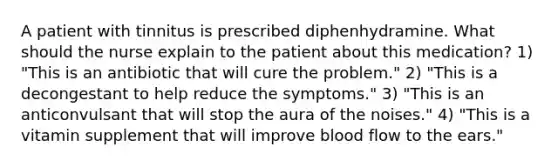 A patient with tinnitus is prescribed diphenhydramine. What should the nurse explain to the patient about this medication? 1) "This is an antibiotic that will cure the problem." 2) "This is a decongestant to help reduce the symptoms." 3) "This is an anticonvulsant that will stop the aura of the noises." 4) "This is a vitamin supplement that will improve blood flow to the ears."