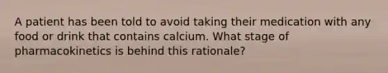 A patient has been told to avoid taking their medication with any food or drink that contains calcium. What stage of pharmacokinetics is behind this rationale?