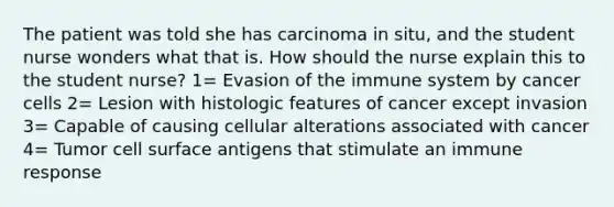 The patient was told she has carcinoma in situ, and the student nurse wonders what that is. How should the nurse explain this to the student nurse? 1= Evasion of the immune system by cancer cells 2= Lesion with histologic features of cancer except invasion 3= Capable of causing cellular alterations associated with cancer 4= Tumor cell surface antigens that stimulate an immune response