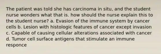 The patient was told she has carcinoma in situ, and the student nurse wonders what that is. how should the nurse explain this to the student nurse? a. Evasion of the immune system by cancer cells b. Lesion with histologic features of cancer except invasion c. Capable of causing cellular alterations associated with cancer d. Tumor cell surface antigens that stimulate an immune responce