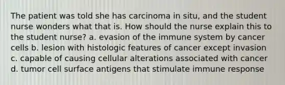 The patient was told she has carcinoma in situ, and the student nurse wonders what that is. How should the nurse explain this to the student nurse? a. evasion of the immune system by cancer cells b. lesion with histologic features of cancer except invasion c. capable of causing cellular alterations associated with cancer d. tumor cell surface antigens that stimulate immune response