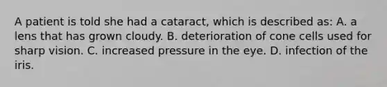 A patient is told she had a cataract, which is described as: A. a lens that has grown cloudy. B. deterioration of cone cells used for sharp vision. C. increased pressure in the eye. D. infection of the iris.