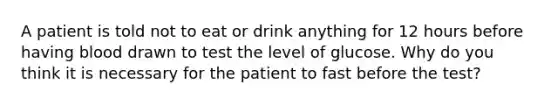 A patient is told not to eat or drink anything for 12 hours before having blood drawn to test the level of glucose. Why do you think it is necessary for the patient to fast before the test?