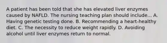 A patient has been told that she has elevated liver enzymes caused by NAFLD. The nursing teaching plan should include... A. Having genetic testing done. B. Recommending a heart-healthy diet. C. The necessity to reduce weight rapidly. D. Avoiding alcohol until liver enzymes return to normal.