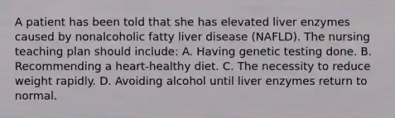 A patient has been told that she has elevated liver enzymes caused by nonalcoholic fatty liver disease (NAFLD). The nursing teaching plan should include: A. Having genetic testing done. B. Recommending a heart-healthy diet. C. The necessity to reduce weight rapidly. D. Avoiding alcohol until liver enzymes return to normal.