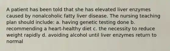 A patient has been told that she has elevated liver enzymes caused by nonalcoholic fatty liver disease. The nursing teaching plan should include: a. having genetic testing done b. recommending a heart-healthy diet c. the necessity to reduce weight rapidly d. avoiding alcohol until liver enzymes return to normal