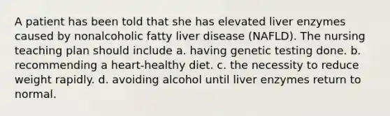 A patient has been told that she has elevated liver enzymes caused by nonalcoholic fatty liver disease (NAFLD). The nursing teaching plan should include a. having genetic testing done. b. recommending a heart-healthy diet. c. the necessity to reduce weight rapidly. d. avoiding alcohol until liver enzymes return to normal.