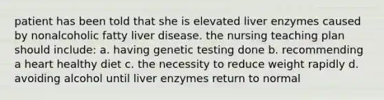 patient has been told that she is elevated liver enzymes caused by nonalcoholic fatty liver disease. the nursing teaching plan should include: a. having genetic testing done b. recommending a heart healthy diet c. the necessity to reduce weight rapidly d. avoiding alcohol until liver enzymes return to normal