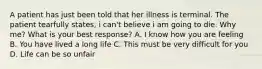 A patient has just been told that her illness is terminal. The patient tearfully states, i can't believe i am going to die. Why me? What is your best response? A. I know how you are feeling B. You have lived a long life C. This must be very difficult for you D. Life can be so unfair