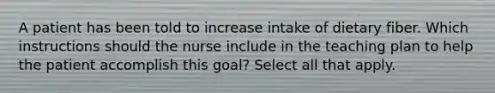 A patient has been told to increase intake of dietary fiber. Which instructions should the nurse include in the teaching plan to help the patient accomplish this goal? Select all that apply.