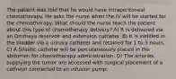 The patient was told that he would have intraperitoneal chemotherapy. He asks the nurse when the IV will be started for the chemotherapy. What should the nurse teach the patient about this type of chemotherapy delivery? A) It is delivered via an Ommaya reservoir and extension catheter. B) It is instilled in the bladder via a urinary catheter and retained for 1 to 3 hours. C) A Silastic catheter will be percutaneously placed in the abdomen for chemotherapy administration. D) The arteries supplying the tumor are accessed with surgical placement of a catheter connected to an infusion pump.