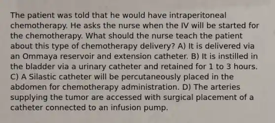 The patient was told that he would have intraperitoneal chemotherapy. He asks the nurse when the IV will be started for the chemotherapy. What should the nurse teach the patient about this type of chemotherapy delivery? A) It is delivered via an Ommaya reservoir and extension catheter. B) It is instilled in the bladder via a urinary catheter and retained for 1 to 3 hours. C) A Silastic catheter will be percutaneously placed in the abdomen for chemotherapy administration. D) The arteries supplying the tumor are accessed with surgical placement of a catheter connected to an infusion pump.