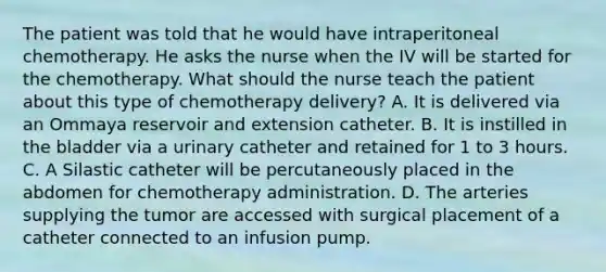 The patient was told that he would have intraperitoneal chemotherapy. He asks the nurse when the IV will be started for the chemotherapy. What should the nurse teach the patient about this type of chemotherapy delivery? A. It is delivered via an Ommaya reservoir and extension catheter. B. It is instilled in the bladder via a urinary catheter and retained for 1 to 3 hours. C. A Silastic catheter will be percutaneously placed in the abdomen for chemotherapy administration. D. The arteries supplying the tumor are accessed with surgical placement of a catheter connected to an infusion pump.