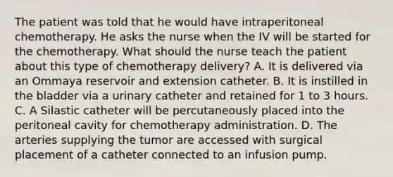 The patient was told that he would have intraperitoneal chemotherapy. He asks the nurse when the IV will be started for the chemotherapy. What should the nurse teach the patient about this type of chemotherapy delivery? A. It is delivered via an Ommaya reservoir and extension catheter. B. It is instilled in the bladder via a urinary catheter and retained for 1 to 3 hours. C. A Silastic catheter will be percutaneously placed into the peritoneal cavity for chemotherapy administration. D. The arteries supplying the tumor are accessed with surgical placement of a catheter connected to an infusion pump.