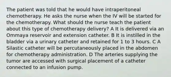 The patient was told that he would have intraperitoneal chemotherapy. He asks the nurse when the IV will be started for the chemotherapy. What should the nurse teach the patient about this type of chemotherapy delivery? A It is delivered via an Ommaya reservoir and extension catheter. B It is instilled in the bladder via a urinary catheter and retained for 1 to 3 hours. C A Silastic catheter will be percutaneously placed in the abdomen for chemotherapy administration. D The arteries supplying the tumor are accessed with surgical placement of a catheter connected to an infusion pump.