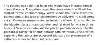 The patient was told that he or she would have intraperitoneal chemotherapy. The patient asks the nurse when the IV will be started for the chemotherapy. What should the nurse teach the patient about this type of chemotherapy delivery? It is delivered via an Ommaya reservoir and extension catheter. It is instilled in the bladder via a urinary catheter and retained for one to three hours. A Silastic catheter will be placed percutaneously into the peritoneal cavity for chemotherapy administration. The arteries supplying the tumor are accessed with surgical placement of a catheter connected to an infusion pump.