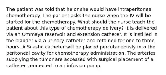 The patient was told that he or she would have intraperitoneal chemotherapy. The patient asks the nurse when the IV will be started for the chemotherapy. What should the nurse teach the patient about this type of chemotherapy delivery? It is delivered via an Ommaya reservoir and extension catheter. It is instilled in the bladder via a urinary catheter and retained for one to three hours. A Silastic catheter will be placed percutaneously into the peritoneal cavity for chemotherapy administration. The arteries supplying the tumor are accessed with surgical placement of a catheter connected to an infusion pump.