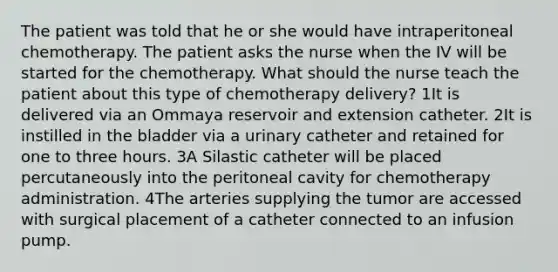 The patient was told that he or she would have intraperitoneal chemotherapy. The patient asks the nurse when the IV will be started for the chemotherapy. What should the nurse teach the patient about this type of chemotherapy delivery? 1It is delivered via an Ommaya reservoir and extension catheter. 2It is instilled in the bladder via a urinary catheter and retained for one to three hours. 3A Silastic catheter will be placed percutaneously into the peritoneal cavity for chemotherapy administration. 4The arteries supplying the tumor are accessed with surgical placement of a catheter connected to an infusion pump.