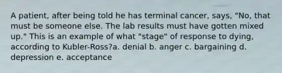 A patient, after being told he has terminal cancer, says, "No, that must be someone else. The lab results must have gotten mixed up." This is an example of what "stage" of response to dying, according to Kubler-Ross?a. denial b. anger c. bargaining d. depression e. acceptance