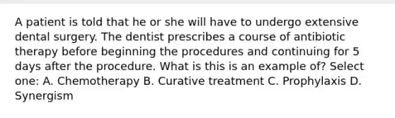 A patient is told that he or she will have to undergo extensive dental surgery. The dentist prescribes a course of antibiotic therapy before beginning the procedures and continuing for 5 days after the procedure. What is this is an example of? Select one: A. Chemotherapy B. Curative treatment C. Prophylaxis D. Synergism