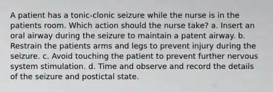 A patient has a tonic-clonic seizure while the nurse is in the patients room. Which action should the nurse take? a. Insert an oral airway during the seizure to maintain a patent airway. b. Restrain the patients arms and legs to prevent injury during the seizure. c. Avoid touching the patient to prevent further nervous system stimulation. d. Time and observe and record the details of the seizure and postictal state.