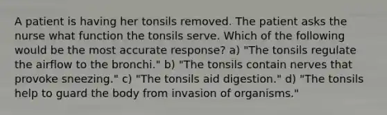 A patient is having her tonsils removed. The patient asks the nurse what function the tonsils serve. Which of the following would be the most accurate response? a) "The tonsils regulate the airflow to the bronchi." b) "The tonsils contain nerves that provoke sneezing." c) "The tonsils aid digestion." d) "The tonsils help to guard the body from invasion of organisms."