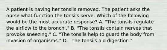 A patient is having her tonsils removed. The patient asks the nurse what function the tonsils serve. Which of the following would be the most accurate response? A. "The tonsils regulate the airflow to the bronchi." B. "The tonsils contain nerves that provoke sneezing." C. "The tonsils help to guard the body from invasion of organisms." D. "The tonsils aid digestion."