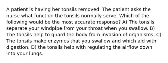 A patient is having her tonsils removed. The patient asks the nurse what function the tonsils normally serve. Which of the following would be the most accurate response? A) The tonsils separate your windpipe from your throat when you swallow. B) The tonsils help to guard the body from invasion of organisms. C) The tonsils make enzymes that you swallow and which aid with digestion. D) the tonsils help with regulating the airflow down into your lungs.