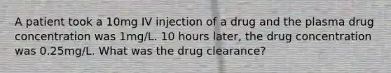 A patient took a 10mg IV injection of a drug and the plasma drug concentration was 1mg/L. 10 hours later, the drug concentration was 0.25mg/L. What was the drug clearance?